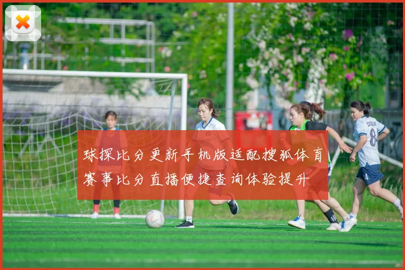 球探比分更新手机版适配搜狐体育赛事比分直播便捷查询体验提升