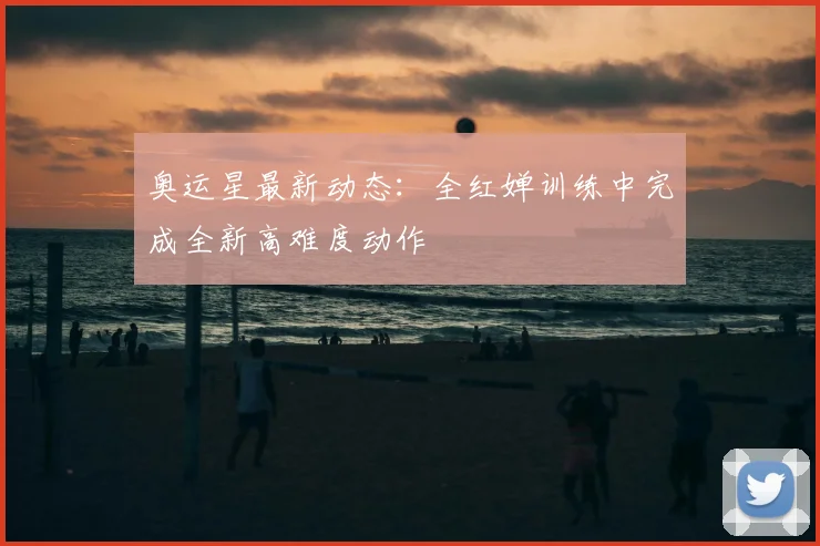 奥运星最新动态：全红婵训练中完成全新高难度动作