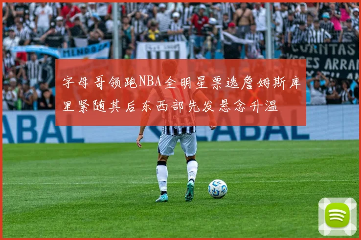 字母哥领跑NBA全明星票选詹姆斯库里紧随其后东西部先发悬念升温