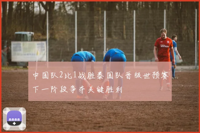 中国队2比1战胜泰国队晋级世预赛下一阶段争夺关键胜利