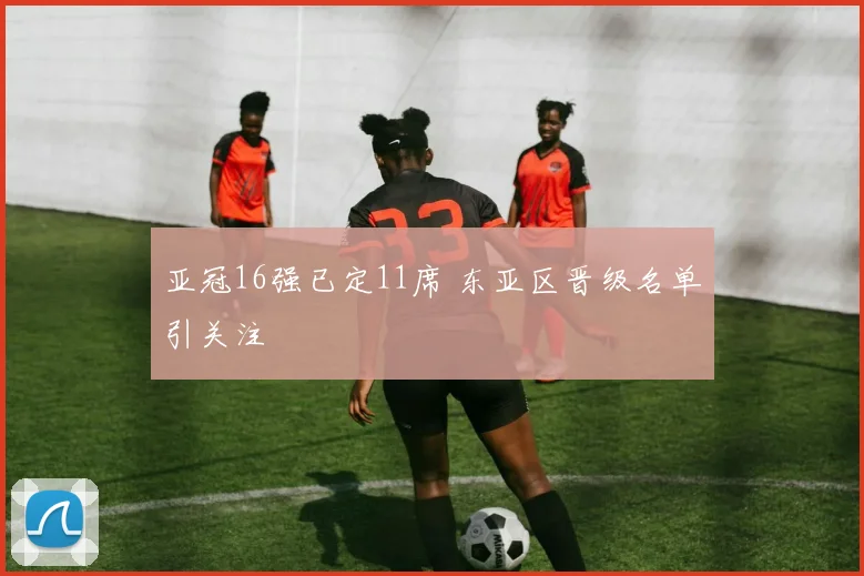 亚冠16强已定11席 东亚区晋级名单引关注