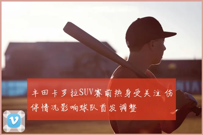 丰田卡罗拉SUV赛前热身受关注 伤停情况影响球队首发调整