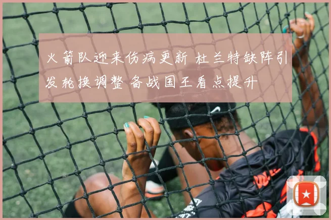 火箭队迎来伤病更新 杜兰特缺阵引发轮换调整 备战国王看点提升