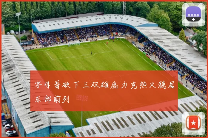 字母哥砍下三双雄鹿力克热火稳居东部前列