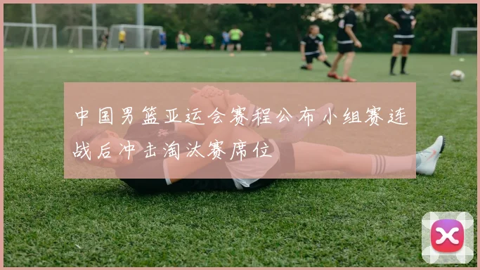 中国男篮亚运会赛程公布小组赛连战后冲击淘汰赛席位