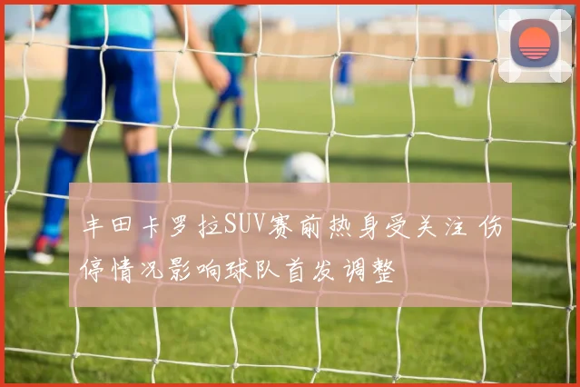 丰田卡罗拉SUV赛前热身受关注 伤停情况影响球队首发调整