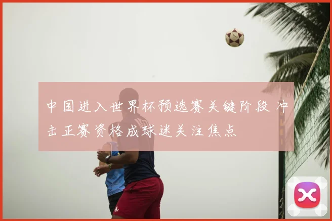 中国进入世界杯预选赛关键阶段 冲击正赛资格成球迷关注焦点