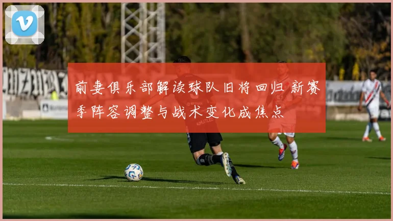前妻俱乐部解读球队旧将回归 新赛季阵容调整与战术变化成焦点