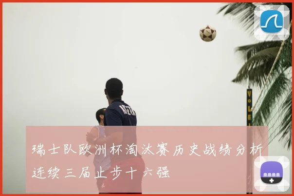 瑞士队欧洲杯淘汰赛历史战绩分析连续三届止步十六强