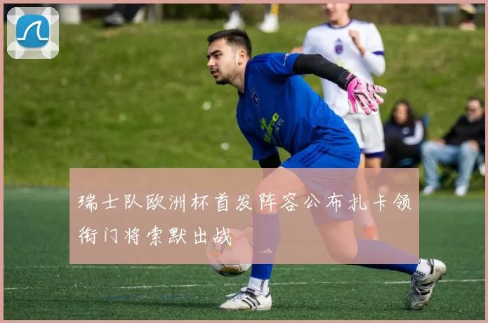 瑞士队欧洲杯首发阵容公布扎卡领衔门将索默出战