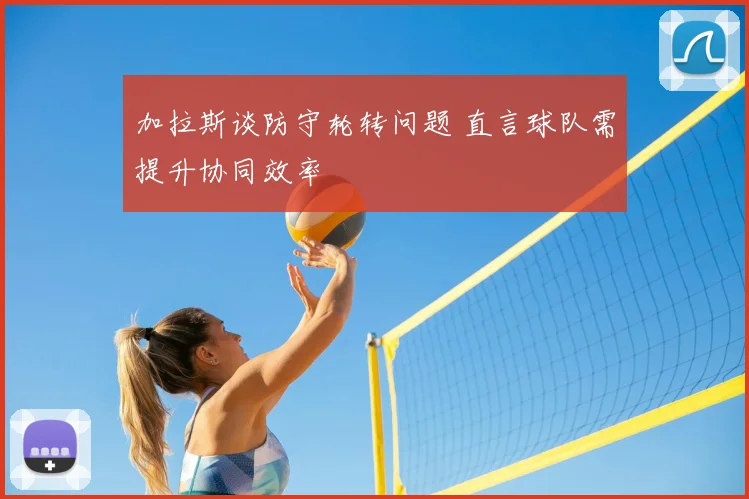 加拉斯谈防守轮转问题 直言球队需提升协同效率