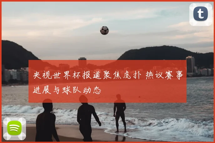 央视世界杯报道聚焦虎扑 热议赛事进展与球队动态