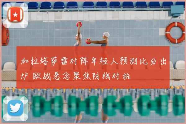 加拉塔萨雷对阵年轻人预测比分出炉 欧战悬念聚焦防线对抗