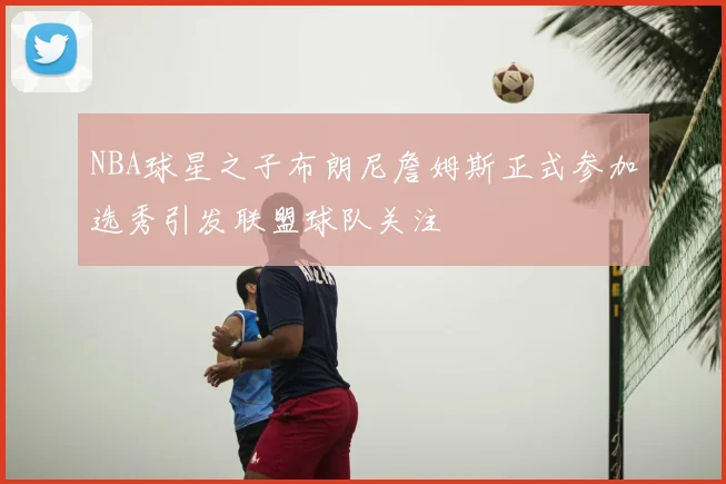 NBA球星之子布朗尼詹姆斯正式参加选秀引发联盟球队关注