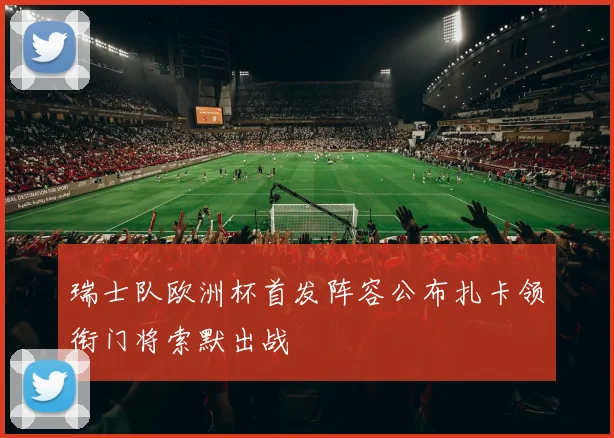 瑞士队欧洲杯首发阵容公布扎卡领衔门将索默出战
