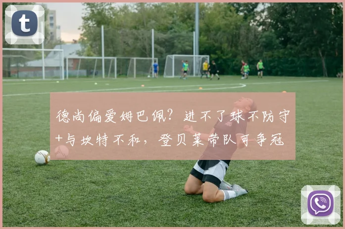 德尚偏爱姆巴佩?进不了球不防守+与坎特不和,登贝莱带队可争冠
