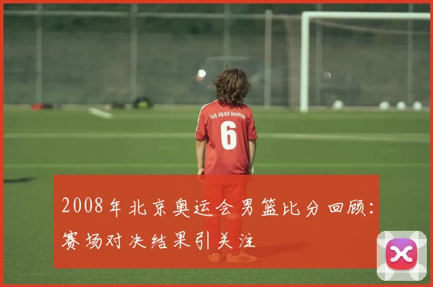 2008年北京奥运会男篮比分回顾：赛场对决结果引关注