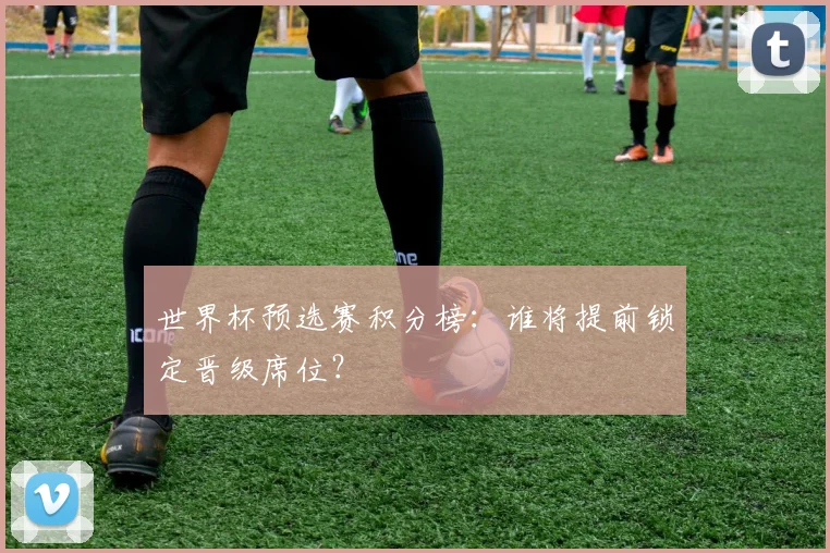 世界杯预选赛积分榜：谁将提前锁定晋级席位？
