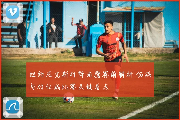 纽约尼克斯对阵老鹰赛前解析 伤病与对位成比赛关键看点