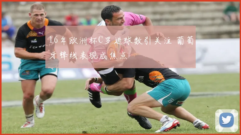 16年欧洲杯C罗进球数引关注 葡萄牙锋线表现成焦点