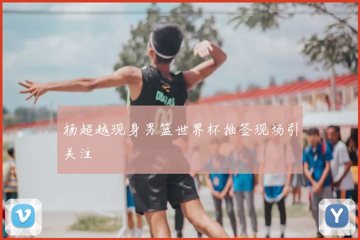 杨超越现身男篮世界杯抽签现场引关注