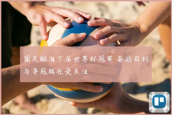 国足瞄准下届世界杯冠军 备战目标与争冠路径受关注